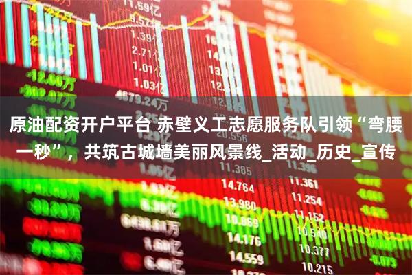 原油配资开户平台 赤壁义工志愿服务队引领“弯腰一秒”,共筑古城墙美丽风景线_活动_历史_宣传