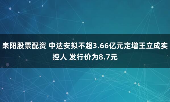 耒阳股票配资 中达安拟不超3.66亿元定增王立成实控人 发行价为8.7元