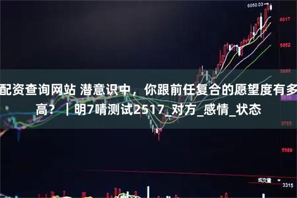 配资查询网站 潜意识中，你跟前任复合的愿望度有多高？｜明7啨测试2517_对方_感情_状态