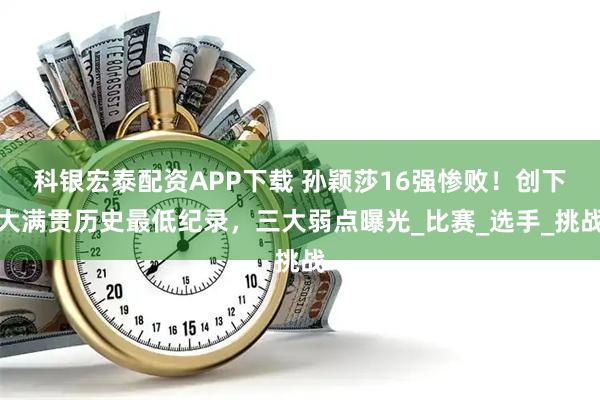 科银宏泰配资APP下载 孙颖莎16强惨败!创下大满贯历史最低纪录,三大弱点曝光_比赛_选手_挑战
