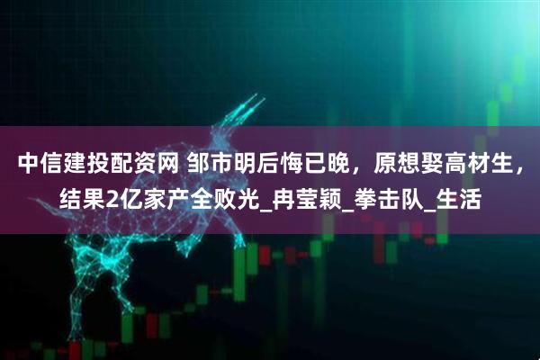 中信建投配资网 邹市明后悔已晚,原想娶高材生,结果2亿家产全败光_冉莹颖_拳击队_生活