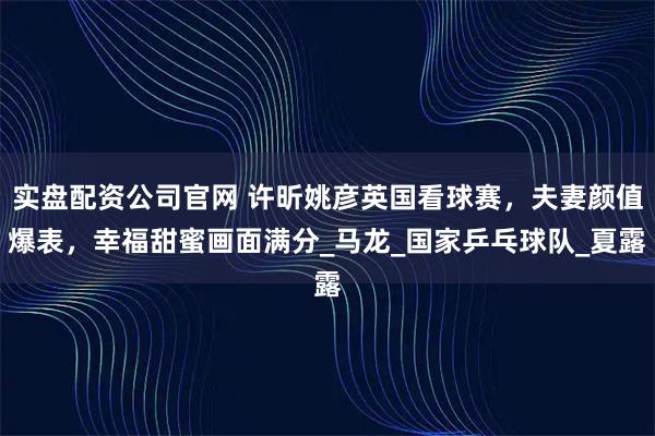 实盘配资公司官网 许昕姚彦英国看球赛,夫妻颜值爆表,幸福甜蜜画面满分_马龙_国家乒乓球队_夏露