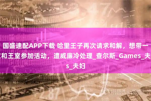 国盛速配APP下载 哈里王子再次请求和解,想带一家和王室参加活动,遭威廉冷处理_查尔斯_Games_夫妇