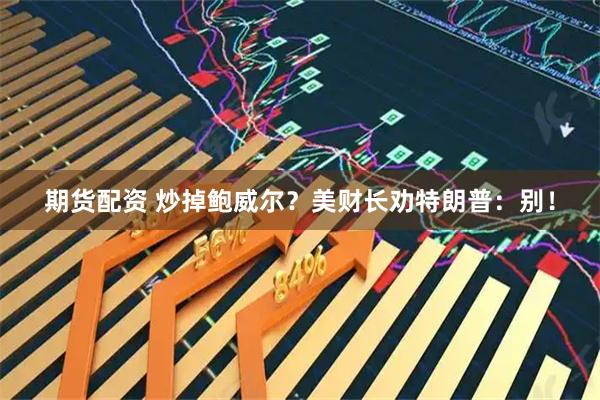 期货配资 炒掉鲍威尔?美财长劝特朗普:别!