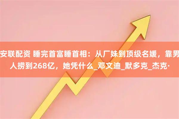 安联配资 睡完首富睡首相:从厂妹到顶级名媛,靠男人捞到268亿,她凭什么_邓文迪_默多克_杰克·
