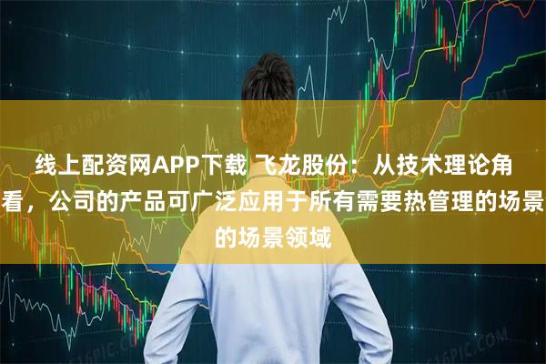 线上配资网APP下载 飞龙股份:从技术理论角度来看,公司的产品可广泛应用于所有需要热管理的场景领域