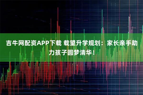 吉牛网配资APP下载 载望升学规划:家长亲手助力孩子圆梦清华!