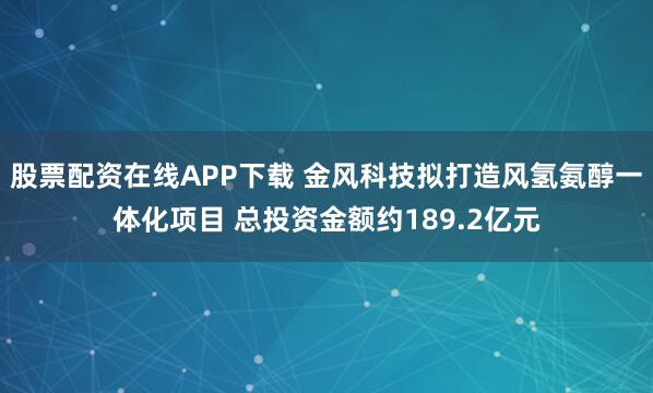 股票配资在线APP下载 金风科技拟打造风氢氨醇一体化项目 总投资金额约189.2亿元