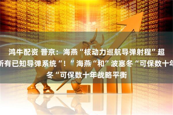 鸿牛配资 普京：海燕“核动力巡航导弹射程”超过世界上所有已知导弹系统“！”海燕“和”波塞冬“可保数十年战略平衡