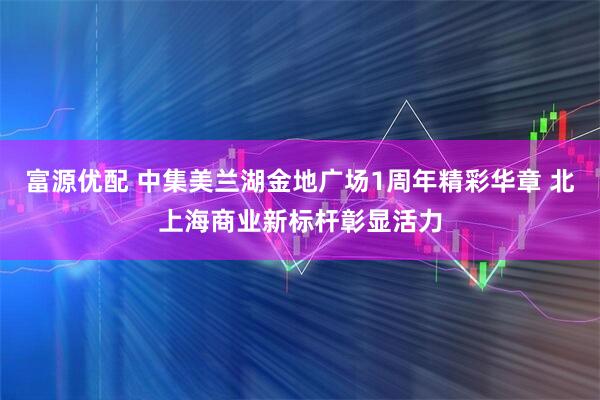 富源优配 中集美兰湖金地广场1周年精彩华章 北上海商业新标杆彰显活力
