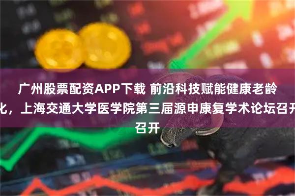 广州股票配资APP下载 前沿科技赋能健康老龄化，上海交通大学医学院第三届源申康复学术论坛召开