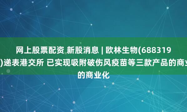 网上股票配资 新股消息 | 欧林生物(688319.SH)递表港交所 已实现吸附破伤风疫苗等三款产品的商业化