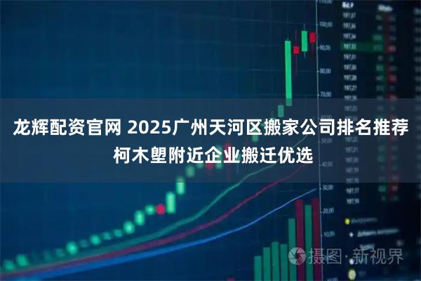 龙辉配资官网 2025广州天河区搬家公司排名推荐 柯木塱附近企业搬迁优选
