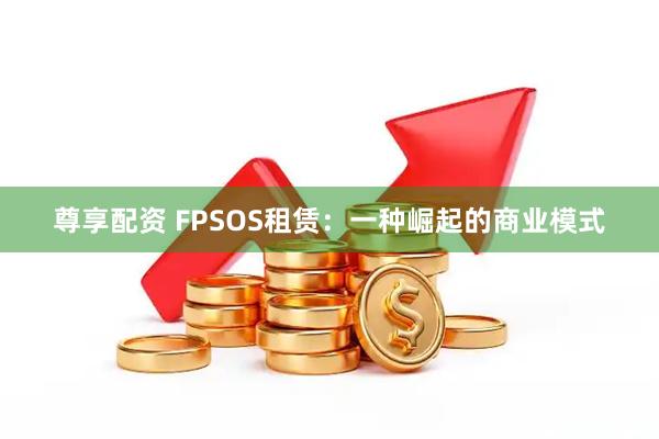尊享配资 FPSOS租赁：一种崛起的商业模式