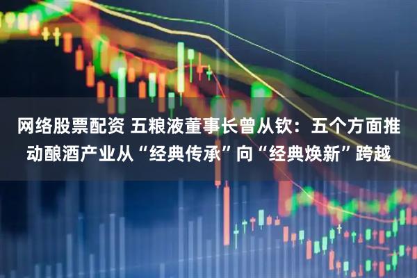 网络股票配资 五粮液董事长曾从钦：五个方面推动酿酒产业从“经典传承”向“经典焕新”跨越