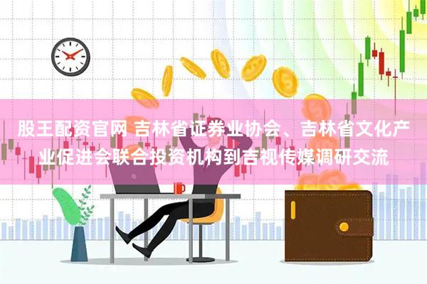 股王配资官网 吉林省证券业协会、吉林省文化产业促进会联合投资机构到吉视传媒调研交流