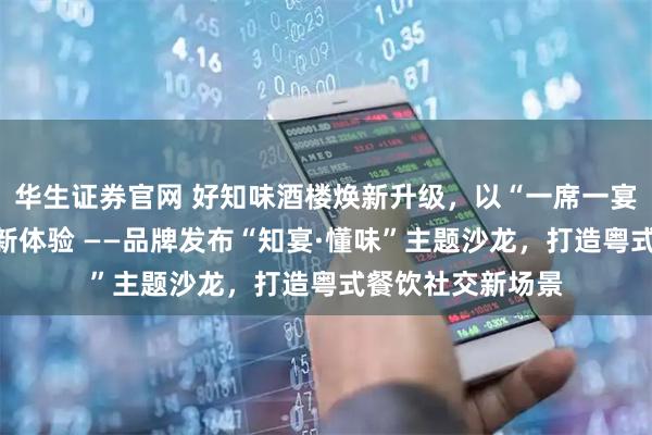 华生证券官网 好知味酒楼焕新升级，以“一席一宴”重塑南城宴饮新体验 ——品牌发布“知宴·懂味”主题沙龙，打造粤式餐饮社交新场景