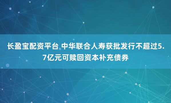 长盈宝配资平台 中华联合人寿获批发行不超过5.7亿元可赎回资本补充债券