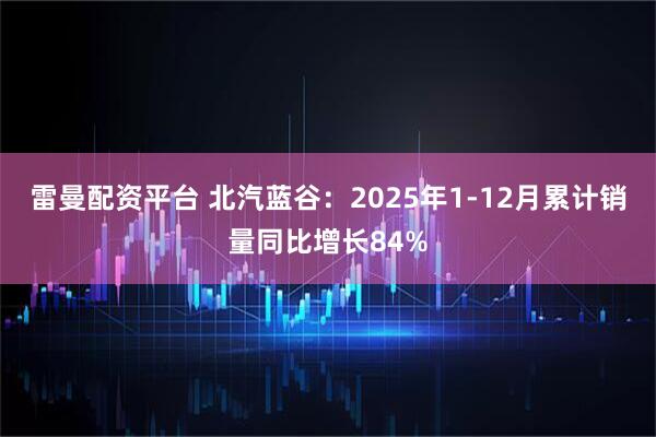 雷曼配资平台 北汽蓝谷：2025年1-12月累计销量同比增长84%