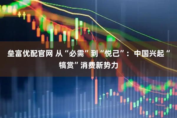 垒富优配官网 从“必需”到“悦己”：中国兴起“犒赏”消费新势力