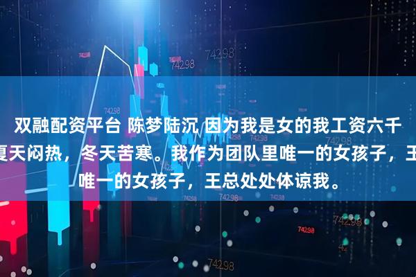 双融配资平台 陈梦陆沉 因为我是女的我工资六千实习生一万二 夏天闷热，冬天苦寒。我作为团队里唯一的女孩子，王总处处体谅我。