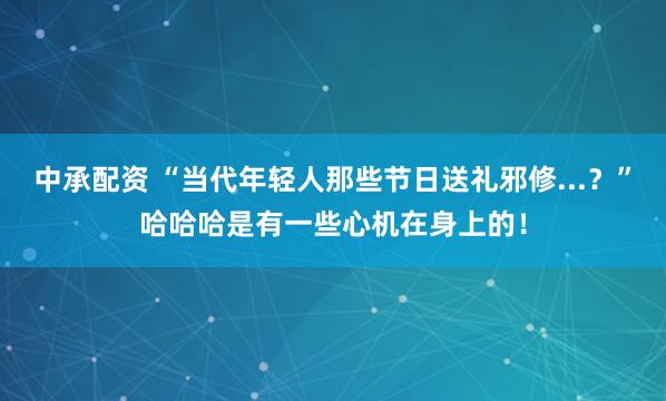 中承配资 “当代年轻人那些节日送礼邪修...？”哈哈哈是有一些心机在身上的！