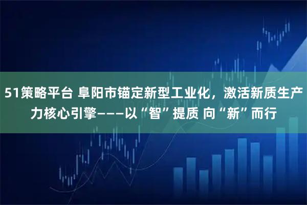 51策略平台 阜阳市锚定新型工业化，激活新质生产力核心引擎———以“智”提质 向“新”而行