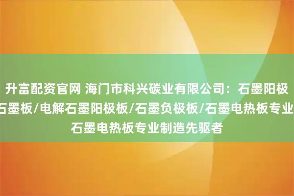 升富配资官网 海门市科兴碳业有限公司：石墨阳极板/耐高温石墨板/电解石墨阳极板/石墨负极板/石墨电热板专业制造先驱者