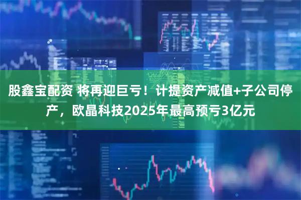 股鑫宝配资 将再迎巨亏！计提资产减值+子公司停产，欧晶科技2025年最高预亏3亿元