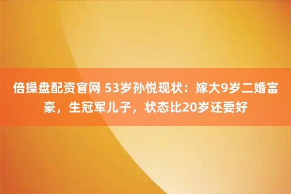 倍操盘配资官网 53岁孙悦现状：嫁大9岁二婚富豪，生冠军儿子，状态比20岁还要好