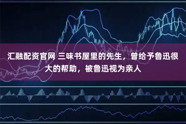 汇融配资官网 三味书屋里的先生，曾给予鲁迅很大的帮助，被鲁迅视为亲人