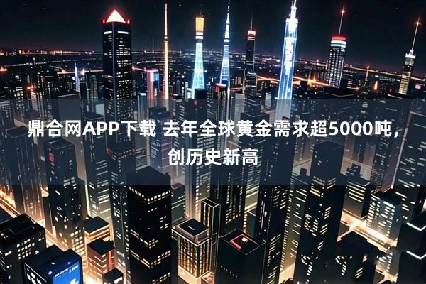 鼎合网APP下载 去年全球黄金需求超5000吨，创历史新高