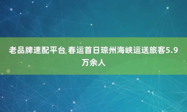 老品牌速配平台 春运首日琼州海峡运送旅客5.9万余人