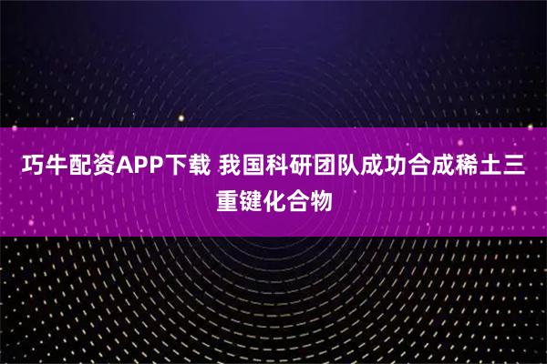 巧牛配资APP下载 我国科研团队成功合成稀土三重键化合物