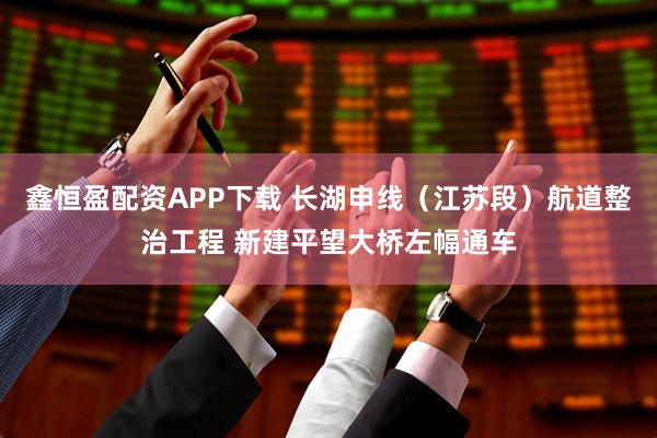 鑫恒盈配资APP下载 长湖申线（江苏段）航道整治工程 新建平望大桥左幅通车