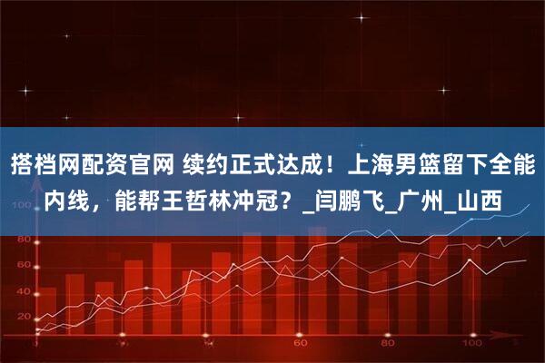 搭档网配资官网 续约正式达成！上海男篮留下全能内线，能帮王哲林冲冠？_闫鹏飞_广州_山西