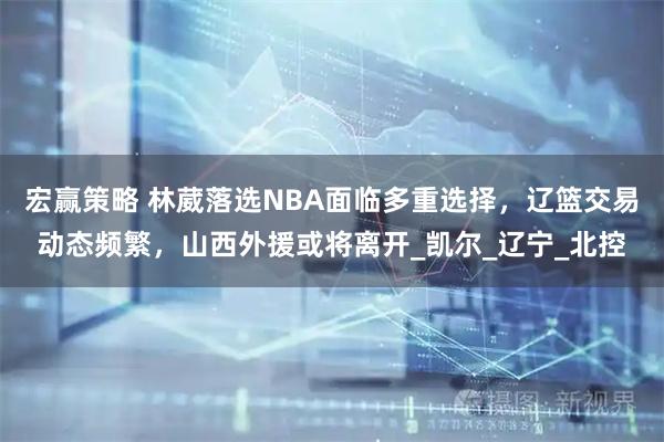 宏赢策略 林葳落选NBA面临多重选择，辽篮交易动态频繁，山西外援或将离开_凯尔_辽宁_北控