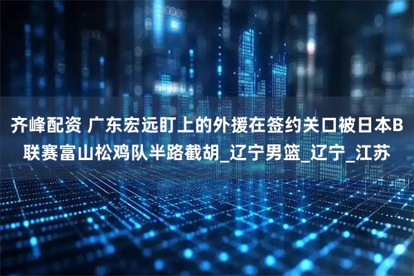 齐峰配资 广东宏远盯上的外援在签约关口被日本B联赛富山松鸡队半路截胡_辽宁男篮_辽宁_江苏