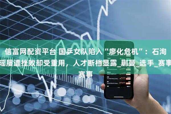 信富网配资平台 国乒女队陷入“廖化危机”：石洵瑶屡遭挫败却受重用，人才断档显露_蒯曼_选手_赛事