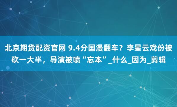 北京期货配资官网 9.4分国漫翻车？李星云戏份被砍一大半，导演被喷“忘本”_什么_因为_剪辑