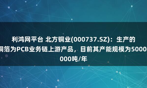 利鸿网平台 北方铜业(000737.SZ)：生产的压延铜箔为PCB业务链上游产品，目前其产能规模为5000吨/年
