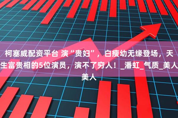 柯塞威配资平台 演“贵妇”，白瘦幼无缘登场，天生富贵相的5位演员，演不了穷人！_潘虹_气质_美人