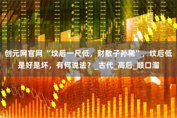 创元网官网 “坟后一尺低，财散子孙稀”，坟后低是好是坏，有何说法？_古代_高后_顺口溜