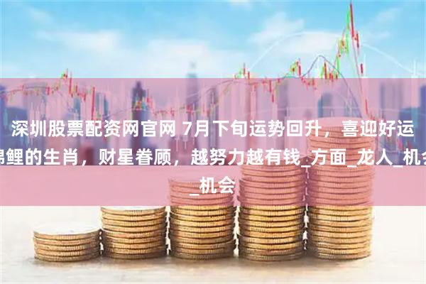 深圳股票配资网官网 7月下旬运势回升，喜迎好运锦鲤的生肖，财星眷顾，越努力越有钱_方面_龙人_机会