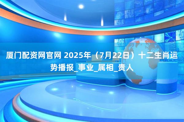 厦门配资网官网 2025年（7月22日）十二生肖运势播报_事业_属相_贵人