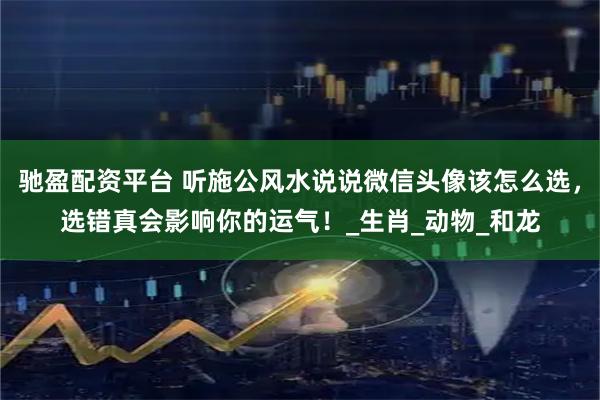 驰盈配资平台 听施公风水说说微信头像该怎么选，选错真会影响你的运气！_生肖_动物_和龙