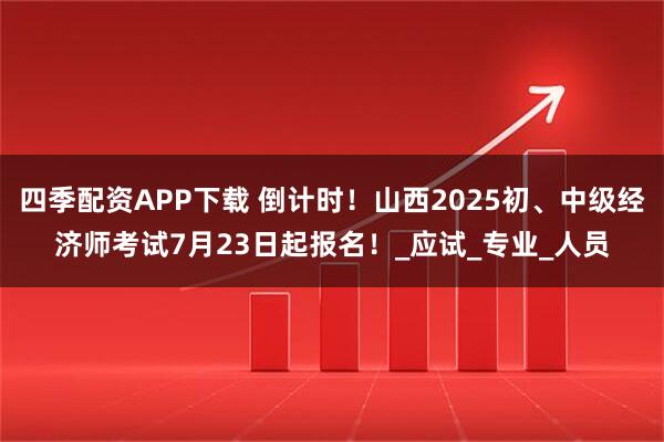 四季配资APP下载 倒计时！山西2025初、中级经济师考试7月23日起报名！_应试_专业_人员