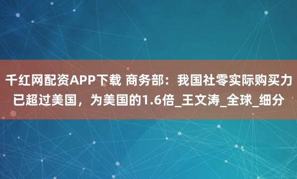 千红网配资APP下载 商务部：我国社零实际购买力已超过美国，为美国的1.6倍_王文涛_全球_细分