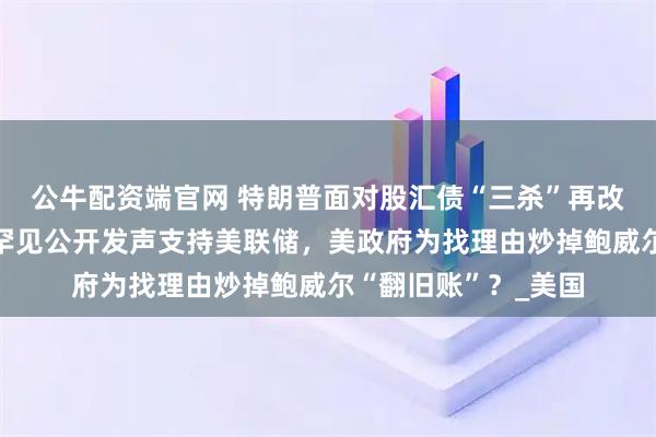 公牛配资端官网 特朗普面对股汇债“三杀”再改口，美银行业领袖罕见公开发声支持美联储，美政府为找理由炒掉鲍威尔“翻旧账”？_美国