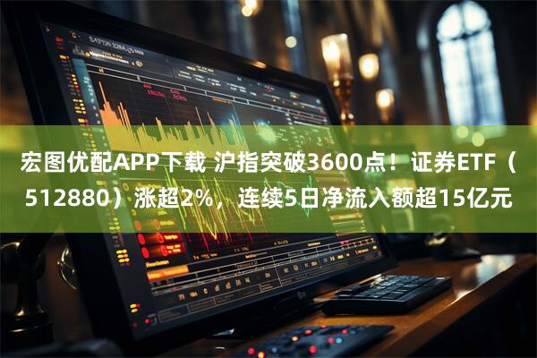 宏图优配APP下载 沪指突破3600点！证券ETF（512880）涨超2%，连续5日净流入额超15亿元